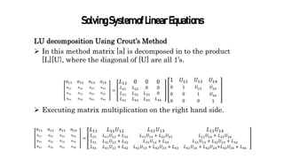 SolvingSystemofLinearEquations
LU decomposition Using Crout’s Method
 In this method matrix [a] is decomposed in to the product
[L][U}, where the diagonal of [U] are all 1’s.
𝑎11
𝑎21
𝑎31
𝑎41
𝑎12
𝑎22
𝑎32
𝑎42
𝑎13
𝑎23
𝑎33
𝑎43
𝑎14
𝑎24
𝑎34
𝑎44
=
𝐿11
𝐿21
𝐿31
𝐿41
0
𝐿22
𝐿32
𝐿42
0
0
𝐿33
𝐿43
0
0
0
𝐿44
1
0
0
0
𝑈12
1
0
0
𝑈13
𝑈23
1
0
𝑈14
𝑈24
𝑈34
1
 Executing matrix multiplication on the right hand side.
𝑎11
𝑎21
𝑎31
𝑎41
𝑎12
𝑎22
𝑎32
𝑎42
𝑎13
𝑎23
𝑎33
𝑎43
𝑎14
𝑎24
𝑎34
𝑎44
=
𝐿11
𝐿21
𝐿31
𝐿41
𝐿11𝑈12
𝐿11𝑈12 + 𝐿22
𝐿31𝑈12 + 𝐿32
𝐿41𝑈12 + 𝐿42
𝐿11𝑈13
𝐿11𝑈13 + 𝐿22𝑈23
𝐿31𝑈13 + 𝐿33
𝐿41𝑈13 + 𝐿42𝑈23 + 𝐿43
𝐿11𝑈14
𝐿11𝑈14 + 𝐿22𝑈24
𝐿31𝑈13 + 𝐿32𝑈23 + 𝐿33
𝐿41𝑈14 + 𝐿42𝑈24+𝐿43𝑈34 + 𝐿44
 
