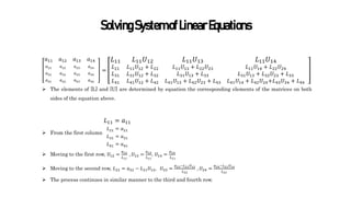 SolvingSystemofLinearEquations
𝑎11
𝑎21
𝑎31
𝑎41
𝑎12
𝑎22
𝑎32
𝑎42
𝑎13
𝑎23
𝑎33
𝑎43
𝑎14
𝑎24
𝑎34
𝑎44
=
𝐿11
𝐿21
𝐿31
𝐿41
𝐿11𝑈12
𝐿11𝑈12 + 𝐿22
𝐿31𝑈12 + 𝐿32
𝐿41𝑈12 + 𝐿42
𝐿11𝑈13
𝐿11𝑈13 + 𝐿22𝑈23
𝐿31𝑈13 + 𝐿33
𝐿41𝑈13 + 𝐿42𝑈23 + 𝐿43
𝐿11𝑈14
𝐿11𝑈14 + 𝐿22𝑈24
𝐿31𝑈13 + 𝐿32𝑈23 + 𝐿33
𝐿41𝑈14 + 𝐿42𝑈24+𝐿43𝑈34 + 𝐿44
 The elements of [L] and [U] are determined by equation the corresponding elements of the matrices on both
sides of the equation above.
 From the first column
𝐿11 = 𝑎11
𝐿21 = 𝑎21
𝐿31 = 𝑎31
𝐿41 = 𝑎41
 Moving to the first row, 𝑈12 =
𝑎12
𝐿11
, 𝑈13 =
𝑎13
𝐿11
, 𝑈14 =
𝑎14
𝐿11
 Moving to the second row, 𝐿22 = 𝑎22 − 𝐿21𝑈12, 𝑈23 =
𝑎23−𝐿21𝑈13
𝐿22
, 𝑈24 =
𝑎24−𝐿21𝑈14
𝐿22
 The process continues in similar manner to the third and fourth row.
 