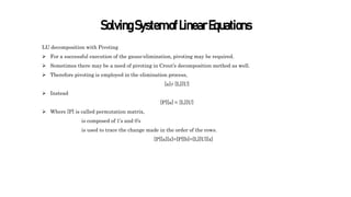 SolvingSystemofLinearEquations
LU decomposition with Pivoting
 For a successful execution of the gauss-elimination, pivoting may be required.
 Sometimes there may be a need of pivoting in Crout’s decomposition method as well.
 Therefore pivoting is employed in the elimination process,
[a]≠ [L][U]
 Instead
[P][a] = [L][U]
 Where [P] is called permutation matrix,
is composed of 1’s and 0’s
is used to trace the change made in the order of the rows.
[P][a][x]=[P][b]=[L][U][x]
 