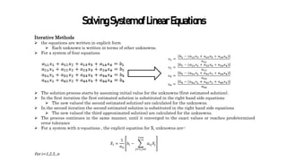 SolvingSystemofLinearEquations
Iterative Methods
 the equations are written in explicit form
 Each unknown is written in terms of other unknowns.
 For a system of four equations
 The solution process starts by assuming initial value for the unknowns (first estimated solution).
 In the first iteration the first estimated solution is substituted in the right hand side equations
 The new values( the second estimated solution) are calculated for the unknowns.
 In the second iteration the second estimated solution is substituted in the right hand side equations
 The new values( the third approximated solution) are calculated for the unknowns.
 The process continues in the same manner, until it converged to the exact values or reaches predetermined
error tolerance
 For a system with n-equations , the explicit equation for Xi unknowns are:-
𝑋𝑖 =
1
𝑎𝑖𝑖
𝑏𝑖 −
𝑗=1,𝑗≠𝑖
𝑗=𝑛
𝑎𝑖𝑗𝑋𝑗
For i=1,2,3,..n
 