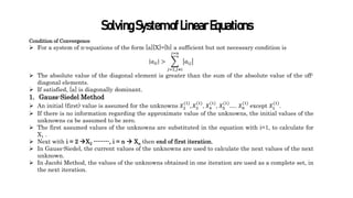 SolvingSystemofLinearEquations
Condition of Convergence
 For a system of n-equations of the form [a][X]=[b] a sufficient but not necessary condition is
𝑎𝑖𝑖 >
𝑗=1,𝑗≠𝑖
𝑗=𝑛
𝑎𝑖𝑗
 The absolute value of the diagonal element is greater than the sum of the absolute value of the off-
diagonal elements.
 If satisfied, [a] is diagonally dominant.
1. Gauss-Siedel Method
 An initial (first) value is assumed for the unknowns 𝑋2
(1)
, 𝑋3
(1)
, 𝑋4
(1)
, 𝑋5
(1)
…. 𝑋𝑛
(1)
except 𝑋1
(1)
.
 If there is no information regarding the approximate value of the unknowns, the initial values of the
unknowns ca be assumed to be zero.
 The first assumed values of the unknowns are substituted in the equation with i=1, to calculate for
X1 .
 Next with i = 2 X2 --------, i = n  Xn then end of first iteration.
 In Gauss-Siedel, the current values of the unknowns are used to calculate the next values of the next
unknown.
 In Jacobi Method, the values of the unknowns obtained in one iteration are used as a complete set, in
the next iteration.
 