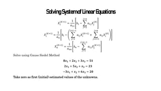 SolvingSystemofLinearEquations
𝑋1
(𝐾+1)
=
1
𝑎11
𝑏1 −
𝑗=2
𝑗=𝑛
𝑎1𝑗𝑋𝑗
(𝐾)
𝑋𝑖
(𝐾+1)
=
1
𝑎𝑖𝑖
𝑏𝑖 −
𝑗=1
𝑗=𝑖−1
𝑎𝑖𝑗𝑋𝑖
(𝐾+1)
+
𝑗=𝑖+1
𝑗=𝑛
𝑎𝑖𝑗𝑋𝑖
(𝐾)
𝑋𝑛
(𝐾+1)
=
1
𝑎𝑛𝑛
𝑏𝑛 −
𝑗=1
𝑗=𝑛−1
𝑎1𝑗𝑋𝑗
(𝐾+1)
Solve using Gauss Siedel Method
𝟖𝒙𝟏 + 𝟐𝒙𝟐 + 𝟑𝒙𝟑 = 𝟓𝟏
𝟐𝒙𝟏 + 𝟓𝒙𝟐 + 𝒙𝟑 = 𝟐𝟑
−𝟑𝒙𝟏 + 𝒙𝟐 + 𝟔𝒙𝟑 = 𝟐𝟎
Take zero as first (initial) estimated values of the unknowns.
 