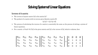 SolvingSystemofLinearEquations
Inverse of A matrix
 The inverse of square matric [a] is the matrix [a]-1
 The product of a matrix with its inverse gives Identity matrix [I].
[a] [a]-1 = [a]-1[a] =[I]
 The process of calculating the inverse of a matrix is essentially the same as the process of solving a system of
linear equations.
 For a matrix of (4x4)  if [a] is the given matrix and [x] is the inverse of [a], which is unknow, then
𝑎11
𝑎21
𝑎31
𝑎41
𝑎12
𝑎22
𝑎32
𝑎42
𝑎13
𝑎23
𝑎33
𝑎43
𝑎14
𝑎24
𝑎34
𝑎44
𝑥11
𝑥21
𝑥31
𝑥41
𝑥12
𝑥22
𝑥32
𝑥42
𝑥13
𝑥23
𝑥33
𝑥43
𝑥14
𝑥24
𝑥34
𝑥44
=
1
0
0
0
0
1
0
0
0
0
1
0
0
0
0
1
 