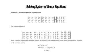SolvingSystemofLinearEquations
Inverse of A matrix Using Gauss Jordan Method
𝑎11
𝑎21
𝑎31
𝑎41
𝑎12
𝑎22
𝑎32
𝑎42
𝑎13
𝑎23
𝑎33
𝑎43
𝑎14
𝑎24
𝑎34
𝑎44
𝑥11
𝑥21
𝑥31
𝑥41
𝑥12
𝑥22
𝑥32
𝑥42
𝑥13
𝑥23
𝑥33
𝑥43
𝑥14
𝑥24
𝑥34
𝑥44
=
1
0
0
0
0
1
0
0
0
0
1
0
0
0
0
1
The augmented matrix
𝑎11
𝑎21
𝑎31
𝑎41
𝑎12
𝑎22
𝑎32
𝑎42
𝑎13
𝑎23
𝑎33
𝑎43
𝑎14
𝑎24
𝑎34
𝑎44
1
0
0
0
0
1
0
0
0
0
1
0
0
0
0
1
=
1
0
0
0
0
1
0
0
0
0
1
0
0
0
0
1
𝑏11
′
𝑏21
′
𝑏31
′
𝑏41
′
𝑏12
′
𝑏22
′
𝑏32
′
𝑏42
′
𝑏13
′
𝑏23
′
𝑏33
′′
𝑏43
′
𝑏14
′
𝑏24
′
𝑏34
′
𝑏44
′
Since a matrix is reduced to diagonal matrix, the values of the unknowns are found at the corresponding element
of the constant matrix.
𝑎 −1
= 𝑥 = 𝑏′
For i = 1,2…4 and j = 1,2,..4
𝑥𝑖𝑗 = 𝑏′
𝑖𝑗
 
