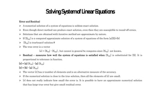 SolvingSystemofLinearEquations
Error and Residual
 A numerical solution of a system of equations is seldom exact solution.
 Even though direct method can produce exact solution, even then they are susceptible to round-off errors.
 Solutions that are obtained with iterative method are approximate by nature.
 If [XNS] is a computed approximate solution of a system of equations of the form [a][X]=[b]
 [XTS] is true(exact) solution #
 The true error is a vector
[e] = [XTS] - [XNS] , but cannot in general be computes since [XTS] not known.
 Residual – measures how well the system of equations is satisfied when [XNS] is substituted for [X]. It is
proportional to tolerance in function.
[r] = [a] [XTS] - [a] [XNS]
[r] = [b] - [a] [XNS]
 The vector [r] has n-number of elements and is an alternative measure of the accuracy.
 If the numerical solution is close to the true solution, then all the elements of [r] are small.
 [r] does not really indicate how small the error is. It is possible to have an approximate numerical solution
that has large true error but give small residual error.
 