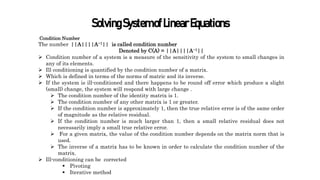 SolvingSystemofLinearEquations
Condition Number
The number ||A||||A−1|| is called condition number
Denoted by C(A) = ||A||||A−1||
 Condition number of a system is a measure of the sensitivity of the system to small changes in
any of its elements.
 Ill conditioning is quantified by the condition number of a matrix.
 Which is defined in terms of the norms of matric and its inverse.
 If the system is ill-conditioned and there happens to be round off error which produce a slight
(small) change, the system will respond with large change .
 The condition number of the identity matrix is 1.
 The condition number of any other matrix is 1 or greater.
 If the condition number is approximately 1, then the true relative error is of the same order
of magnitude as the relative residual.
 If the condition number is much larger than 1, then a small relative residual does not
necessarily imply a small true relative error.
 For a given matrix, the value of the condition number depends on the matrix norm that is
used.
 The inverse of a matrix has to be known in order to calculate the condition number of the
matrix.
 Ill-conditioning can be corrected
 Pivoting
 Iterative method
 