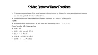 SolvingSystemofLinearEquations
 A more accurate estimate of the error in numerical solution can be obtained by using quantities that measure
the size or magnitude of vectors and matrices.
 Size and magnitude of vectors and matrices are computed by a quantity called NORM.
NORM
 A measure of the magnitude if A, X, and b and it is denoted by ||A||, ||X||, ||b||
Norms have the following properties
 ||A|| > 0
 ||A|| = 0 if and only if A=0
 ||kA||= |k|*||A||
 ||A+B||<=||A|| + ||B||
 ||AB||<= ||A||* ||B||
 