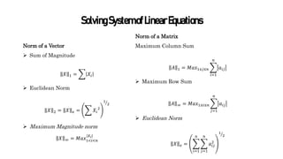 SolvingSystemofLinearEquations
Norm of a Matrix
Maximum Column Sum
𝐴 1 = 𝑀𝑎𝑥1≤𝑗≤𝑛
𝑖=1
𝑛
𝑎𝑖𝑗
 Maximum Row Sum
𝐴 ∞ = 𝑀𝑎𝑥1≤𝑖≤𝑛
𝑗=1
𝑛
𝑎𝑖𝑗
 Euclidean Norm
𝑋 𝑒 =
𝑖=1
𝑛
𝑗=1
𝑛
𝑎𝑖𝑗
2
1
2
Norm of a Vector
 Sum of Magnitude
𝑋 1 = 𝑋𝑖
 Euclidean Norm
𝑋 2 = 𝑋 𝑒 = 𝑋𝑖
2
1
2
 Maximum Magnitude norm
𝑋 ∞ = 𝑀𝑎𝑥1<𝑖<𝑛
𝑋𝑖
 