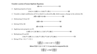 Consider a system of Linear Algebraic Equations
AX = b ------------------------------------(1)
 Applying property of norm
||b||= ||AX|| ≤ ||A||* ||X|| ------------------------------------(2)
 Consider a slight modification of (1) in which b is altered by Δb, which causes a change in the solution ΔX.
A(X + ΔX) = b +Δb -----------------------------------(3)
 Subtracting (1) form (3)
AΔX = Δb -----------------------------------(4)
 Solving (4) for ΔX
ΔX = A-1Δb -----------------------------------(5)
 Applying norm property on (5)
||ΔX ||= ||A-1Δb|| ≤ ||A-1||*||Δb|| -----------------------------------(6)
 Multiplying (2) and (6)
||b||* ||ΔX || ≤ ||A||* ||X|| *||A-1||*||Δb|| -----------------------------------(7)
 Diving (7) by ||b||* ||X ||
||ΔX ||
||X ||
≤ ||A||||A−1||
||Δb||
||b||
Where C(A)=||A||||A−1|| it can also be computed for ΔA
||ΔX ||
||X ||
≤ C(A)
||ΔA||
||A||
 