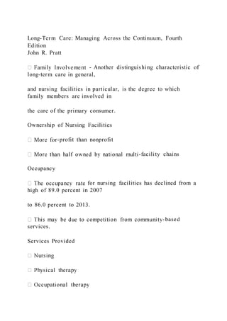 Long-Term Care: Managing Across the Continuum, Fourth
Edition
John R. Pratt
- Another distinguishing characteristic of
long-term care in general,
and nursing facilities in particular, is the degree to which
family members are involved in
the care of the primary consumer.
Ownership of Nursing Facilities
-profit than nonprofit
-facility chains
Occupancy
for nursing facilities has declined from a
high of 89.0 percent in 2007
to 86.0 percent to 2013.
-based
services.
Services Provided
 