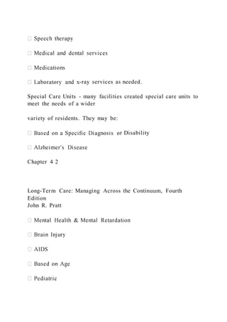 -ray services as needed.
Special Care Units - many facilities created special care units to
meet the needs of a wider
variety of residents. They may be:
r Disability
Chapter 4 2
Long-Term Care: Managing Across the Continuum, Fourth
Edition
John R. Pratt
 