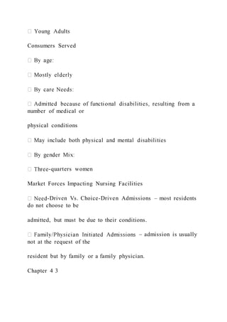 Consumers Served
number of medical or
physical conditions
-quarters women
Market Forces Impacting Nursing Facilities
-Driven Vs. Choice-Driven Admissions – most residents
do not choose to be
admitted, but must be due to their conditions.
– admission is usually
not at the request of the
resident but by family or a family physician.
Chapter 4 3
 