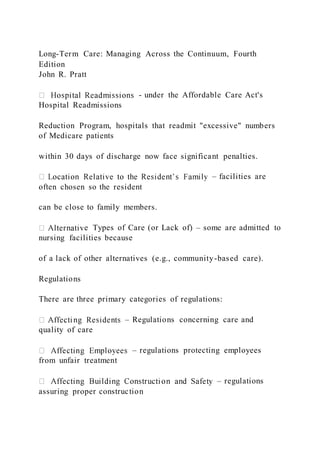 Long-Term Care: Managing Across the Continuum, Fourth
Edition
John R. Pratt
- under the Affordable Care Act's
Hospital Readmissions
Reduction Program, hospitals that readmit "excessive" numbers
of Medicare patients
within 30 days of discharge now face significant penalties.
– facilities are
often chosen so the resident
can be close to family members.
e Types of Care (or Lack of) – some are admitted to
nursing facilities because
of a lack of other alternatives (e.g., community-based care).
Regulations
There are three primary categories of regulations:
– Regulations concerning care and
quality of care
– regulations protecting employees
from unfair treatment
– regulations
assuring proper construction
 