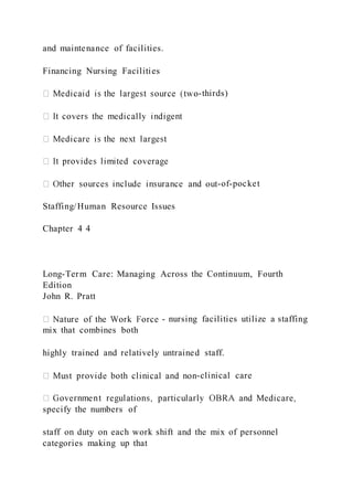 and maintenance of facilities.
Financing Nursing Facilities
-thirds)
-of-pocket
Staffing/Human Resource Issues
Chapter 4 4
Long-Term Care: Managing Across the Continuum, Fourth
Edition
John R. Pratt
- nursing facilities utilize a staffing
mix that combines both
highly trained and relatively untrained staff.
-clinical care
specify the numbers of
staff on duty on each work shift and the mix of personnel
categories making up that
 