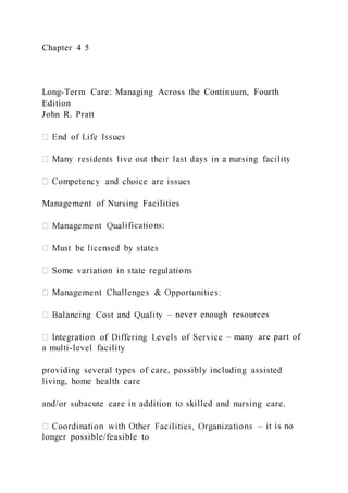Chapter 4 5
Long-Term Care: Managing Across the Continuum, Fourth
Edition
John R. Pratt
Management of Nursing Facilities
lifications:
– never enough resources
– many are part of
a multi-level facility
providing several types of care, possibly including assisted
living, home health care
and/or subacute care in addition to skilled and nursing care.
– it is no
longer possible/feasible to
 