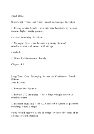 stand alone.
Significant Trends and Their Impact on Nursing Facilities
– as acute care hospitals try to save
money, higher acuity patients
are sent to nursing facilities.
– has become a primary form of
reimbursement and comes with strings
attached.
Chapter 4 6
Long-Term Care: Managing Across the Continuum, Fourth
Edition
John R. Pratt
– not a large enough source of
reimbursement
- the ACA created a system of payment
bundling where a single
entity would receive a sum of money to cover the costs of an
episode of care spanning
 