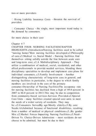 two or more providers
– threaten the survival of
providers
- the single, most important trend today is
the demand by consumers
for more choice in their care
Chapter 4 7
CHAPTER FOUR: NURSING FACILITIESCHAPTER
HIGHLIGHTS.cIntroductionNursing facilities used to be called
“nursing homes”How nursing facilities developed.c2.Philosophy
of care.c3.Medical vs. Social Model - Nursing facilities find
themselves sitting solidly astride the line between acute care
and long-term care..c2.A Multidisciplinary Approach - They
utilize a combination of medical, social, residential, and other
allied professionals to provide needed services, blending those
disciplinary specialties to develop and implement care plans for
individual consumers..c3.Family Involvement - Another
distinguishing characteristic of long-term care in general, and
nursing facilities in particular, is the degree to which family
members are involved in the care of the primary
consumer.Ownership of Nursing FacilitiesThe occupancy rate
for nursing facilities has declined from a high of 89.0 percent in
2007 to 86.0 percent to 2013.This may be due to competition
from community-based services.Services Provided.c2.Special
Care Units - many facilities created special care units to meet
the needs of a wider variety of residents. They may
be:.c2.Consumers ServedBy age:Mostly elderly.c3.By care
Needs:AAAdmitted because of functional disabilities, resulting
from a number of medical or physical conditions.c3.;By gender
Mix:.c2.Market Forces Impacting Nursing Facilities.c3.Need-
Driven Vs. Choice-Driven Admissions – most residents do not
choose to be admitted, but must be due to their
 