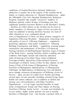 conditions..c3.Family/Physician Initiated Admissions –
admission is usually not at the request of the resident but by
family or a family physician..c3. Hospital Readmissions - under
the Affordable Care Act's Hospital Readmissions Reduction
Program, hospitals that readmit "excessive" numbers of
Medicare patients within 30 days of discharge now face
significant penalties.Location Relative to the Resident’s Family
– facilities are often chosen so the resident can be close to
family members..c3.Alternative Types of Care (or Lack of) –
some are admitted to nursing facilities because of a lack of
other alternatives (e.g., community-based
care)..c2.Regulations.c3.There are three primary categories of
regulations:Affecting Residents – Regulations concerning care
and quality of care.c3. Affecting Employees – regulations
protecting employees from unfair treatment.c3. Affecting
Building Construction and Safety – regulations assuring proper
construction and maintenance of facilities..c2.Financing
Nursing Facilities.c2.Staffing/Human Resource Issues.c3.Nature
of the Work Force - nursing facilities utilize a staffing mix that
combines both highly trained and relatively untrained
staff..c4.Nursing.c4.Certified Nurse Aides.c4.Medical
Coverage.c4.Other Specialists.c3.Recruitment/Turnover
IssuesLegal/.c2.Ethical Issues.c3.Day-To-Day Quality of Life
Issues.c3.End of Life Issues.c2.Management of Nursing
Facilities.c3.Management Qualifications:.c3.Management
Challenges & Opportunities:.c4.Balancing Cost and Quality –
never enough resources.c4.Integration of Differing Levels of
Service – many are part of a multi-level facility providing
several types of care, possibly including assisted living, home
health care and/or subacute care in addition to skilled and
nursing care..c4.Coordination with Other Facilities,
Organizations – it is no longer possible/feasible to stand
alone..c2.Significant Trends and Their Impact on Nursing
Facilities.c3.Rising Acuity Levels – as acute care hospitals try
to save money, higher acuity patients are sent to nursing
facilities..c3.Managed Care – has become a primary form of
 