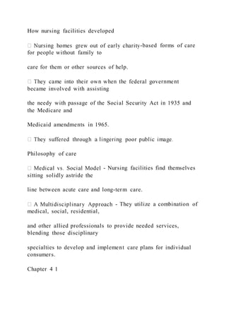 How nursing facilities developed
-based forms of care
for people without family to
care for them or other sources of help.
became involved with assisting
the needy with passage of the Social Security Act in 1935 and
the Medicare and
Medicaid amendments in 1965.
Philosophy of care
- Nursing facilities find themselves
sitting solidly astride the
line between acute care and long-term care.
- They utilize a combination of
medical, social, residential,
and other allied professionals to provide needed services,
blending those disciplinary
specialties to develop and implement care plans for individual
consumers.
Chapter 4 1
 