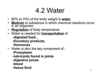 4.2 Water 60% to 70% of the body weight is  water . Medium  or substance in which chemical reactions occur in an organism. Regulation  of body temperature Water is needed for  transportation  of  -digested   food , -Excretory products, -Hormones Water is also the key component of : -Protoplasm -lubricants found in joints -digestive juices -blood -tissue fluid 