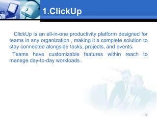 1.ClickUp
ClickUp is an all-in-one productivity platform designed for
teams in any organization , making it a complete solution to
stay connected alongside tasks, projects, and events.
Teams have customizable features within reach to
manage day-to-day workloads .
17
 