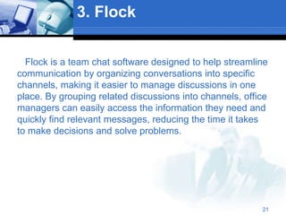 3. Flock
Flock is a team chat software designed to help streamline
communication by organizing conversations into specific
channels, making it easier to manage discussions in one
place. By grouping related discussions into channels, office
managers can easily access the information they need and
quickly find relevant messages, reducing the time it takes
to make decisions and solve problems.
21
 