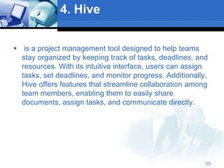 4. Hive
 is a project management tool designed to help teams
stay organized by keeping track of tasks, deadlines, and
resources. With its intuitive interface, users can assign
tasks, set deadlines, and monitor progress. Additionally,
Hive offers features that streamline collaboration among
team members, enabling them to easily share
documents, assign tasks, and communicate directly.
23
 