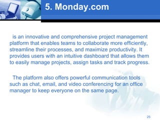 5. Monday.com
is an innovative and comprehensive project management
platform that enables teams to collaborate more efficiently,
streamline their processes, and maximize productivity. It
provides users with an intuitive dashboard that allows them
to easily manage projects, assign tasks and track progress.
The platform also offers powerful communication tools
such as chat, email, and video conferencing for an office
manager to keep everyone on the same page.
25
 