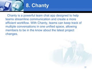 8. Chanty
Chanty is a powerful team chat app designed to help
teams streamline communication and create a more
efficient workflow. With Chanty, teams can keep track of
multiple conversations in one unified space, allowing
members to be in the know about the latest project
changes.
31
 