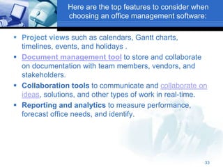 Here are the top features to consider when
choosing an office management software:
 Project views such as calendars, Gantt charts,
timelines, events, and holidays .
 Document management tool to store and collaborate
on documentation with team members, vendors, and
stakeholders.
 Collaboration tools to communicate and collaborate on
ideas, solutions, and other types of work in real-time.
 Reporting and analytics to measure performance,
forecast office needs, and identify.
33
 