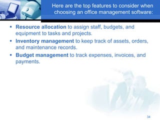 Here are the top features to consider when
choosing an office management software:
 Resource allocation to assign staff, budgets, and
equipment to tasks and projects.
 Inventory management to keep track of assets, orders,
and maintenance records.
 Budget management to track expenses, invoices, and
payments.
34
 