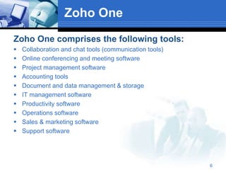 Zoho One
Zoho One comprises the following tools:
 Collaboration and chat tools (communication tools)
 Online conferencing and meeting software
 Project management software
 Accounting tools
 Document and data management & storage
 IT management software
 Productivity software
 Operations software
 Sales & marketing software
 Support software
6
 