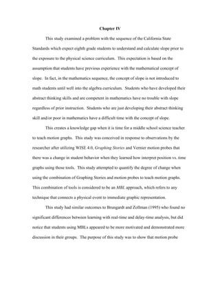 Chapter IV

       This study examined a problem with the sequence of the California State

Standards which expect eighth grade students to understand and calculate slope prior to

the exposure to the physical science curriculum. This expectation is based on the

assumption that students have previous experience with the mathematical concept of

slope. In fact, in the mathematics sequence, the concept of slope is not introduced to

math students until well into the algebra curriculum. Students who have developed their

abstract thinking skills and are competent in mathematics have no trouble with slope

regardless of prior instruction. Students who are just developing their abstract thinking

skill and/or poor in mathematics have a difficult time with the concept of slope.

       This creates a knowledge gap when it is time for a middle school science teacher

to teach motion graphs. This study was conceived in response to observations by the

researcher after utilizing WISE 4.0, Graphing Stories and Vernier motion probes that

there was a change in student behavior when they learned how interpret position vs. time

graphs using those tools. This study attempted to quantify the degree of change when

using the combination of Graphing Stories and motion probes to teach motion graphs.

This combination of tools is considered to be an MBL approach, which refers to any

technique that connects a physical event to immediate graphic representation.

       This study had similar outcomes to Brungardt and Zollman (1995) who found no

significant differences between learning with real-time and delay-time analysis, but did

notice that students using MBLs appeared to be more motivated and demonstrated more

discussion in their groups. The purpose of this study was to show that motion probe
 