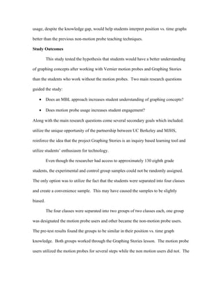 usage, despite the knowledge gap, would help students interpret position vs. time graphs

better than the previous non-motion probe teaching techniques.

Study Outcomes

          This study tested the hypothesis that students would have a better understanding

of graphing concepts after working with Vernier motion probes and Graphing Stories

than the students who work without the motion probes. Two main research questions

guided the study:

   •      Does an MBL approach increases student understanding of graphing concepts?

   •      Does motion probe usage increases student engagement?

Along with the main research questions come several secondary goals which included:

utilize the unique opportunity of the partnership between UC Berkeley and MJHS,

reinforce the idea that the project Graphing Stories is an inquiry based learning tool and

utilize students’ enthusiasm for technology.

          Even though the researcher had access to approximately 130 eighth grade

students, the experimental and control group samples could not be randomly assigned.

The only option was to utilize the fact that the students were separated into four classes

and create a convenience sample. This may have caused the samples to be slightly

biased.

          The four classes were separated into two groups of two classes each, one group

was designated the motion probe users and other became the non-motion probe users.

The pre-test results found the groups to be similar in their position vs. time graph

knowledge. Both groups worked through the Graphing Stories lesson. The motion probe

users utilized the motion probes for several steps while the non motion users did not. The
 