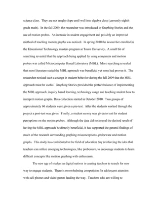 science class. They are not taught slope until well into algebra class (currently eighth

grade math). In the fall 2009, the researcher was introduced to Graphing Stories and the

use of motion probes. An increase in student engagement and possibly an improved

method of teaching motion graphs was noticed. In spring 2010 the researcher enrolled in

the Educational Technology masters program at Touro University. A small bit of

searching revealed that the approach being applied by using computers and motion

probes was called Microcomputer Based Laboratory (MBL). More searching revealed

that most literature stated the MBL approach was beneficial yet none had proven it. The

researcher noticed such a change in student behavior during the fall 2009 that the MBL

approach must be useful. Graphing Stories provided the perfect balance of implementing

the MBL approach, inquiry based learning, technology usage and teaching student how to

interpret motion graphs. Data collection started in October 2010. Two groups of

approximately 60 students were given a pre-test. After the students worked through the

project a post-test was given. Finally, a student survey was given to test for student

perceptions on the motion probes. Although the data did not reveal the desired result of

having the MBL approach be directly beneficial, it has supported the general findings of

much of the research surrounding graphing misconceptions, probeware and motion

graphs. This study has contributed to the field of education buy reinforcing the idea that

teachers can utilize emerging technologies, like probeware, to encourage students to learn

difficult concepts like motion graphing with enthusiasm.

       The new age of student as digital natives is causing teachers to search for new

way to engage students. There is overwhelming competition for adolescent attention

with cell phones and video games leading the way. Teachers who are willing to
 