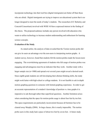 incorporate technology into their tool box (digital immigrants) are better off than those

who are afraid. Digital immigrants are trying to improve an educational system that is no

longer designed to meet the needs of today’s students. The researchers (UC Berkeley and

Concord Consortium) involved with WISE 4.0 have expressed interest in the finding of

this thesis. The proposed audience includes any person involved with education who

wants to utilize technology to increase student understanding and enthusiasm for learning

science concepts.

Evaluation of the Study

       As stated earlier, the analysis of data revealed that the Vernier motion probe did

not give its users an advantage over the non-users in interpreting motion graphs. A

student survey, however, found that students felt the motion probes made the lesson more

engaging. The overwhelming agreement of students who felt usage of motion probes was

engaging and advantageous must be an indicator that they work. Another study with a

larger sample size (n=1000) and spread over several years might reveal a desired result.

Since eighth grade students are still developing their abstract thinking skills, the study

might work better with high school or college students. It is not feasible to ask in-depth

motion graphing questions to someone with limited graphing experience. In order to get

an accurate representation of a student’s knowledge of position vs. time graphs it is

imperative to ask thorough rather than superficial questions. Another limitation arises

when considering that the space for motion probe usage is about four feet by ten feet.

The space requirements are particularly inconvenient because all furniture has to be

cleared away Murphy (2004). In large classes, this is nearly impossible. The motion

probe users in this study had a space of about two feet by seven feet. A future study
 