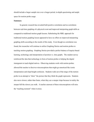 should include a larger sample size over a longer period, in-depth questioning and ample

space for motion probe usage.

Summary

        In general, research has revealed both positive correlation and no correlation

between real-time graphing of a physical event and improved interpreting graph skills as

compared to traditional motion graph lessons. Substituting the MBL approach for

traditional motion graphing lesson appeared to have no effect on improved interpreting

graphing skills according to the results of this study. Even though no correlation was

found, the researcher will continue to utilize Graphing Stories and motion probes to

teaching motion graphing. Graphing Stories provided a perfect balance of inquiry-based

learning, technology and interpretation of position vs. time graphs. The student survey

reinforced the idea that technology in form of motion probes is helping the digital

immigrants to teach digital natives. Observing students work with motion probes

allowed the teacher to discover misconceptions that might go unnoticed like iconic

interpretation and slope/height confusion. Students walk out of the range of the motion

probe in an attempt to “draw” the picture that they think the graph represents. Students

also move slower, rather than faster, when they see a steeper slope because in reality the

steeper hill the slower you walk. A teacher unaware of these misconceptions will miss

the “teaching moment” when it arises.
 