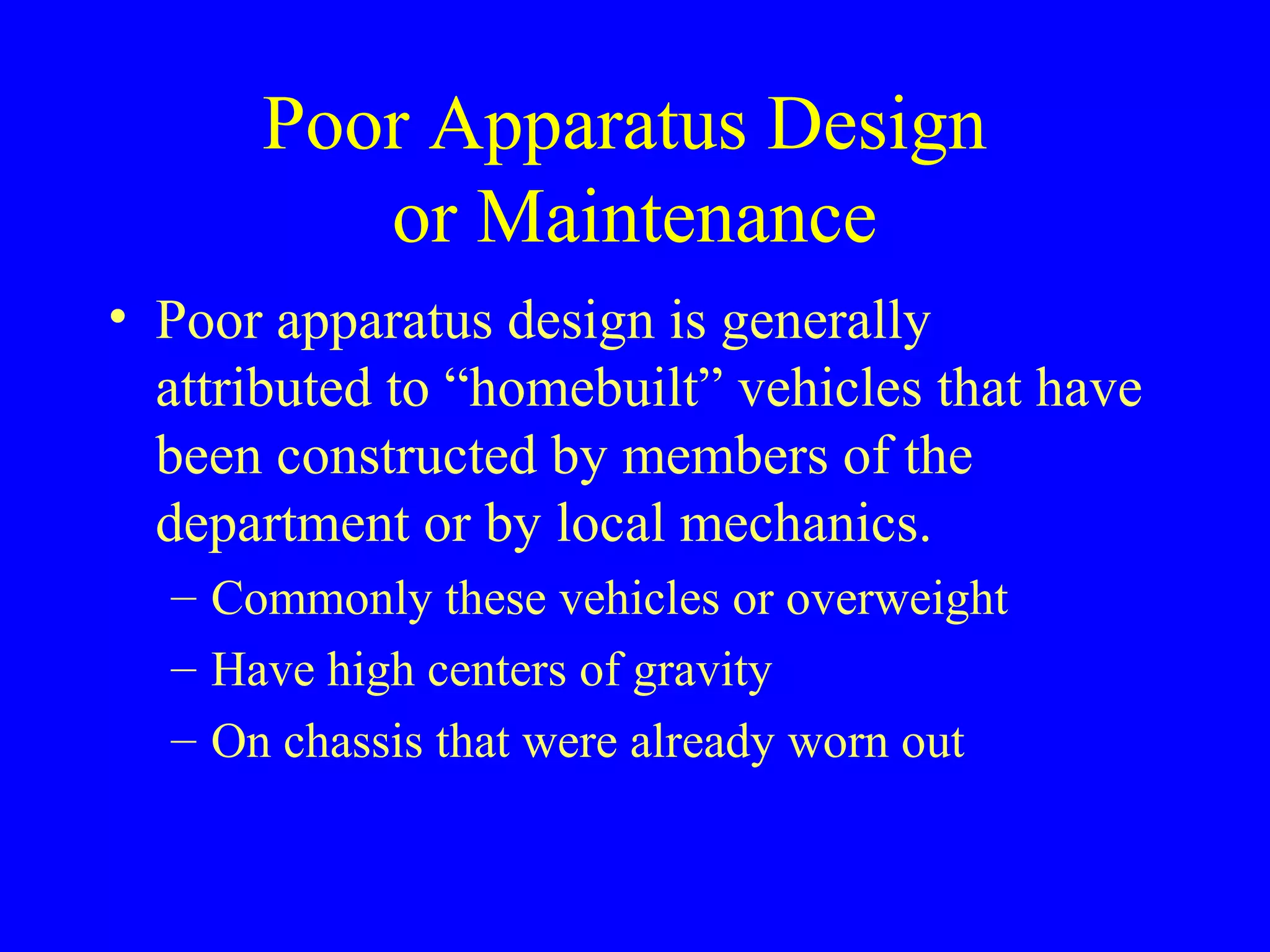 Poor Apparatus Design 
or Maintenance 
• Poor apparatus design is generally 
attributed to “homebuilt” vehicles that have 
been constructed by members of the 
department or by local mechanics. 
– Commonly these vehicles or overweight 
– Have high centers of gravity 
– On chassis that were already worn out 
 