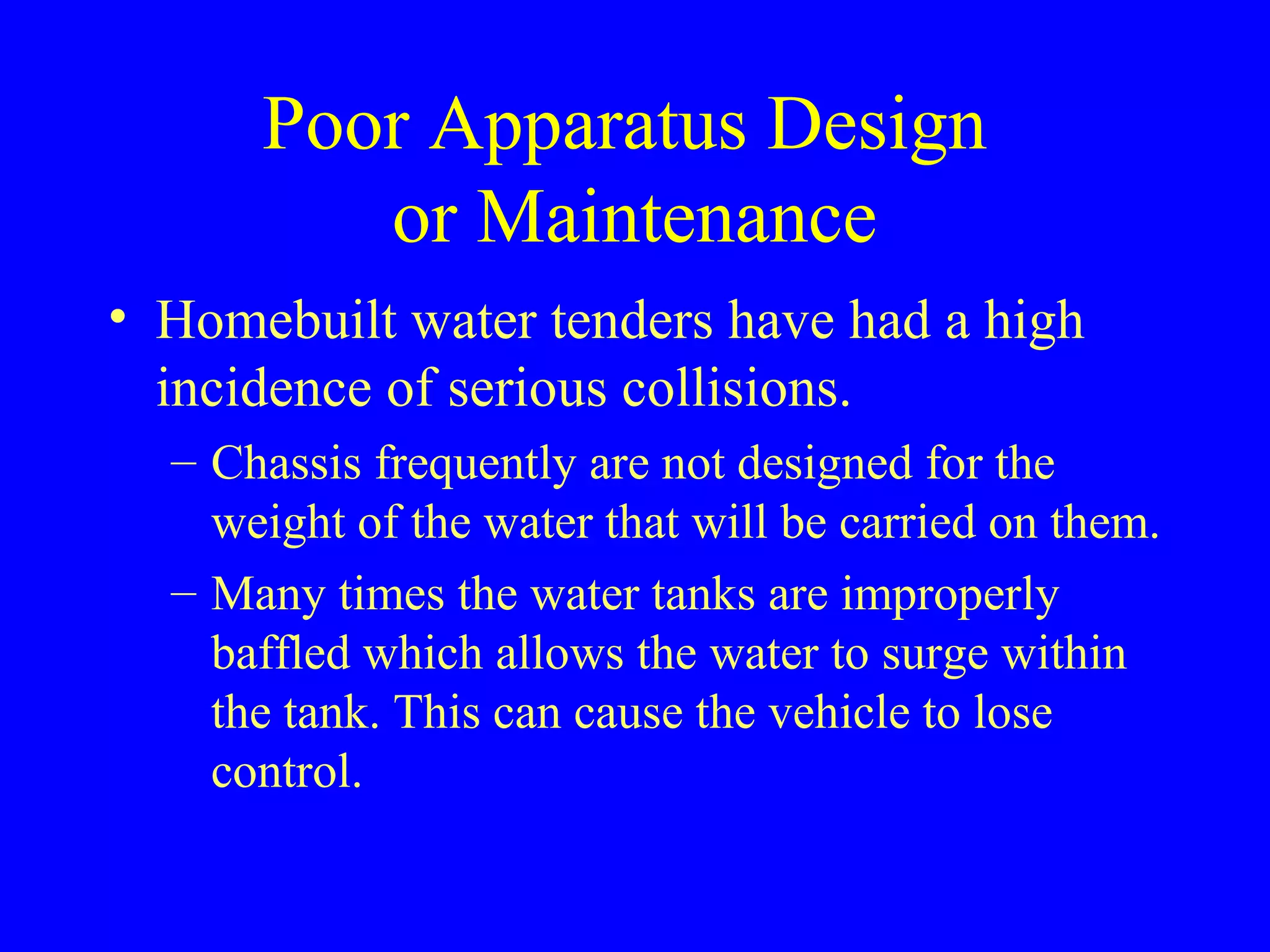 Poor Apparatus Design 
or Maintenance 
• Homebuilt water tenders have had a high 
incidence of serious collisions. 
– Chassis frequently are not designed for the 
weight of the water that will be carried on them. 
– Many times the water tanks are improperly 
baffled which allows the water to surge within 
the tank. This can cause the vehicle to lose 
control. 
 