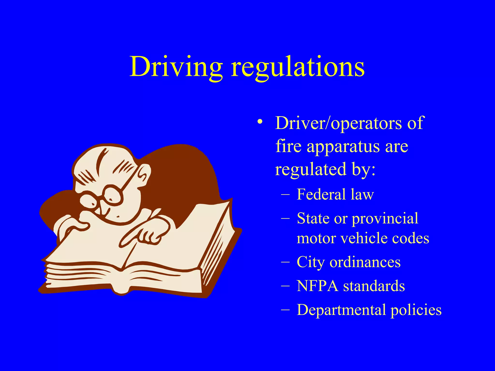 Driving regulations 
• Driver/operators of 
fire apparatus are 
regulated by: 
– Federal law 
– State or provincial 
motor vehicle codes 
– City ordinances 
– NFPA standards 
– Departmental policies 
 