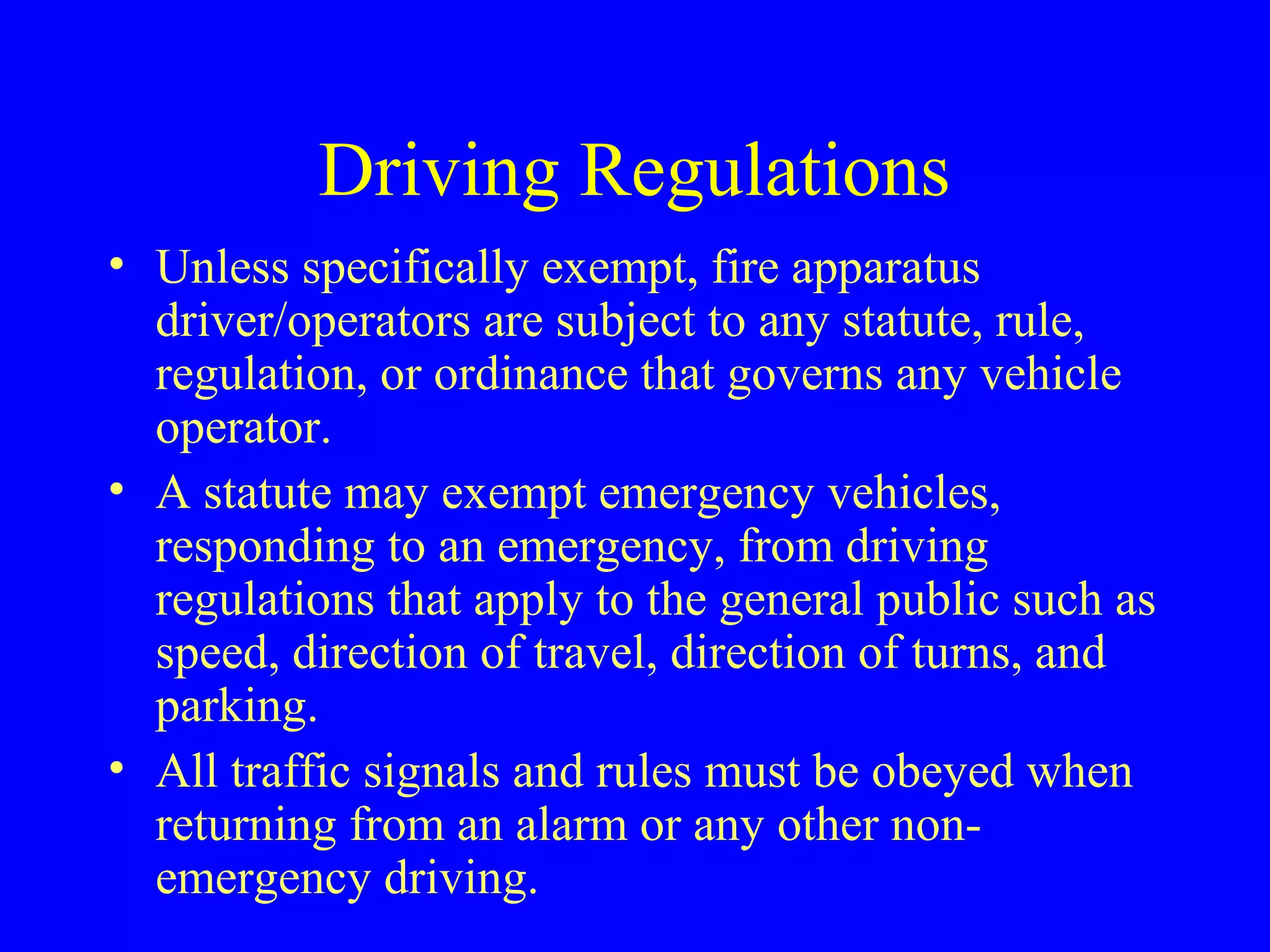Driving Regulations 
• Unless specifically exempt, fire apparatus 
driver/operators are subject to any statute, rule, 
regulation, or ordinance that governs any vehicle 
operator. 
• A statute may exempt emergency vehicles, 
responding to an emergency, from driving 
regulations that apply to the general public such as 
speed, direction of travel, direction of turns, and 
parking. 
• All traffic signals and rules must be obeyed when 
returning from an alarm or any other non-emergency 
driving. 
 
