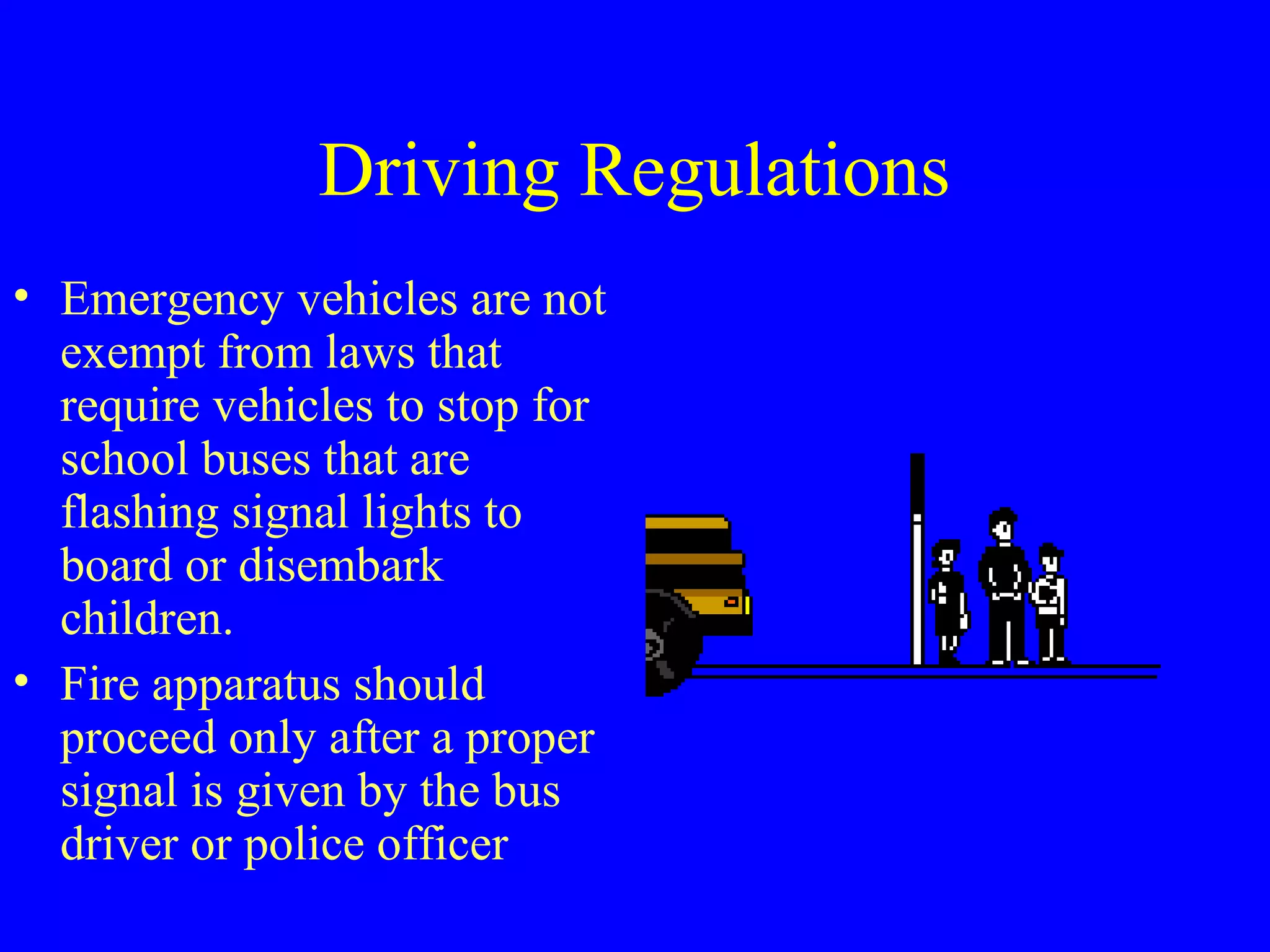 Driving Regulations 
• Emergency vehicles are not 
exempt from laws that 
require vehicles to stop for 
school buses that are 
flashing signal lights to 
board or disembark 
children. 
• Fire apparatus should 
proceed only after a proper 
signal is given by the bus 
driver or police officer 
 