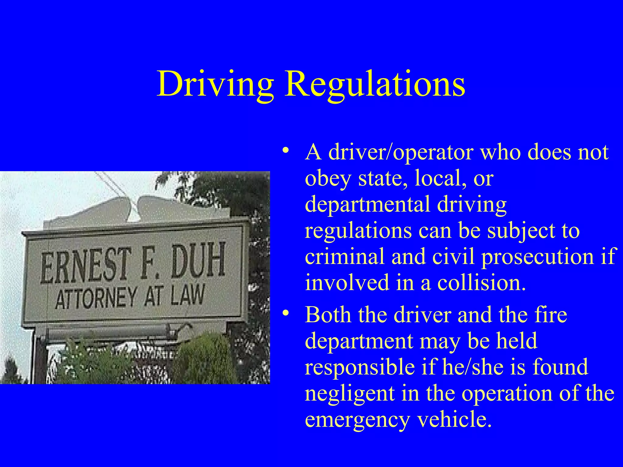 Driving Regulations 
• A driver/operator who does not 
obey state, local, or 
departmental driving 
regulations can be subject to 
criminal and civil prosecution if 
involved in a collision. 
• Both the driver and the fire 
department may be held 
responsible if he/she is found 
negligent in the operation of the 
emergency vehicle. 
 