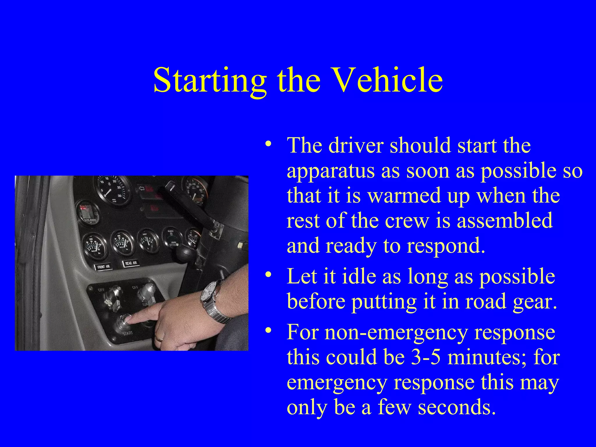 Starting the Vehicle 
• The driver should start the 
apparatus as soon as possible so 
that it is warmed up when the 
rest of the crew is assembled 
and ready to respond. 
• Let it idle as long as possible 
before putting it in road gear. 
• For non-emergency response 
this could be 3-5 minutes; for 
emergency response this may 
only be a few seconds. 
 