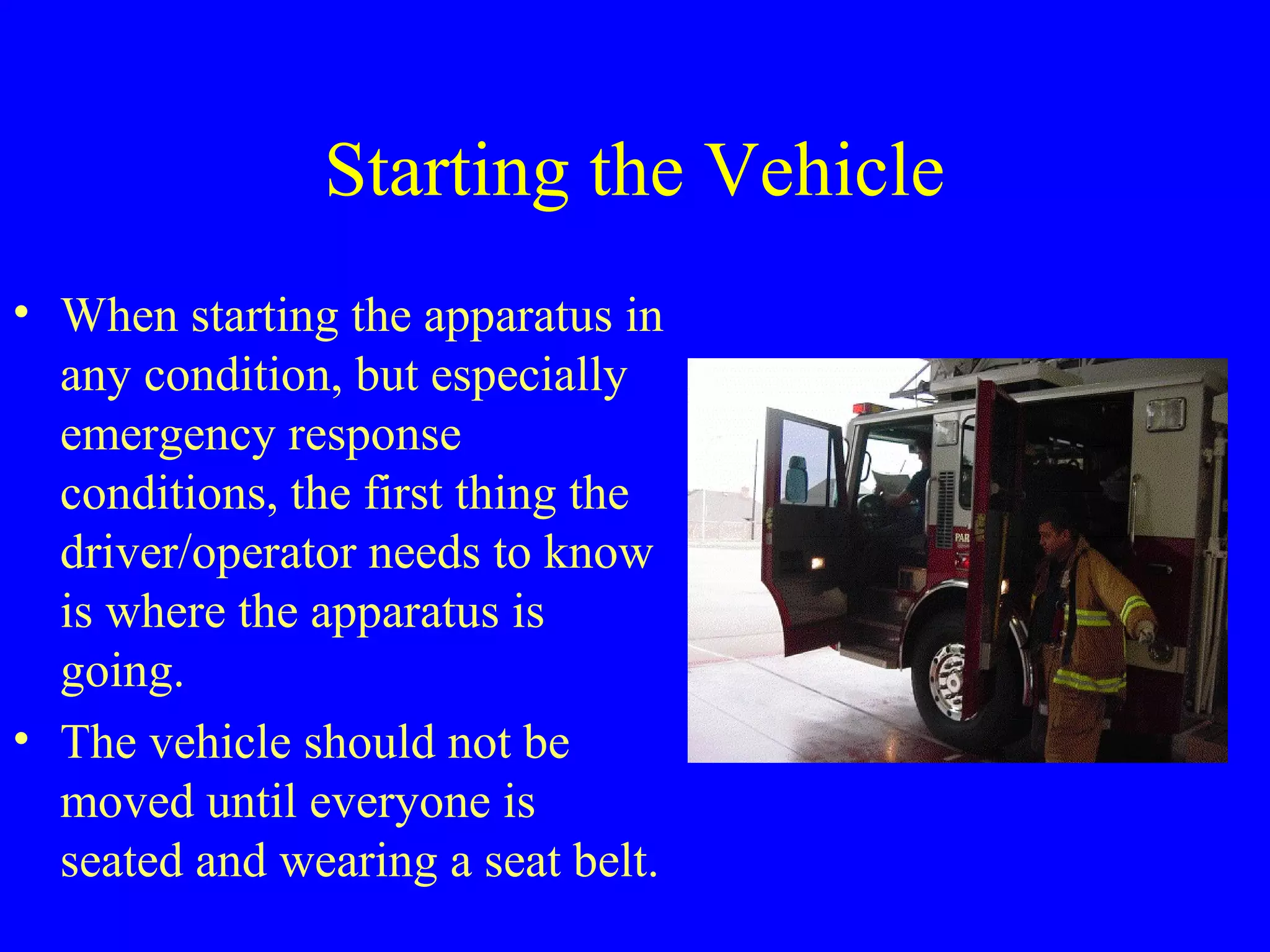 Starting the Vehicle 
• When starting the apparatus in 
any condition, but especially 
emergency response 
conditions, the first thing the 
driver/operator needs to know 
is where the apparatus is 
going. 
• The vehicle should not be 
moved until everyone is 
seated and wearing a seat belt. 
 