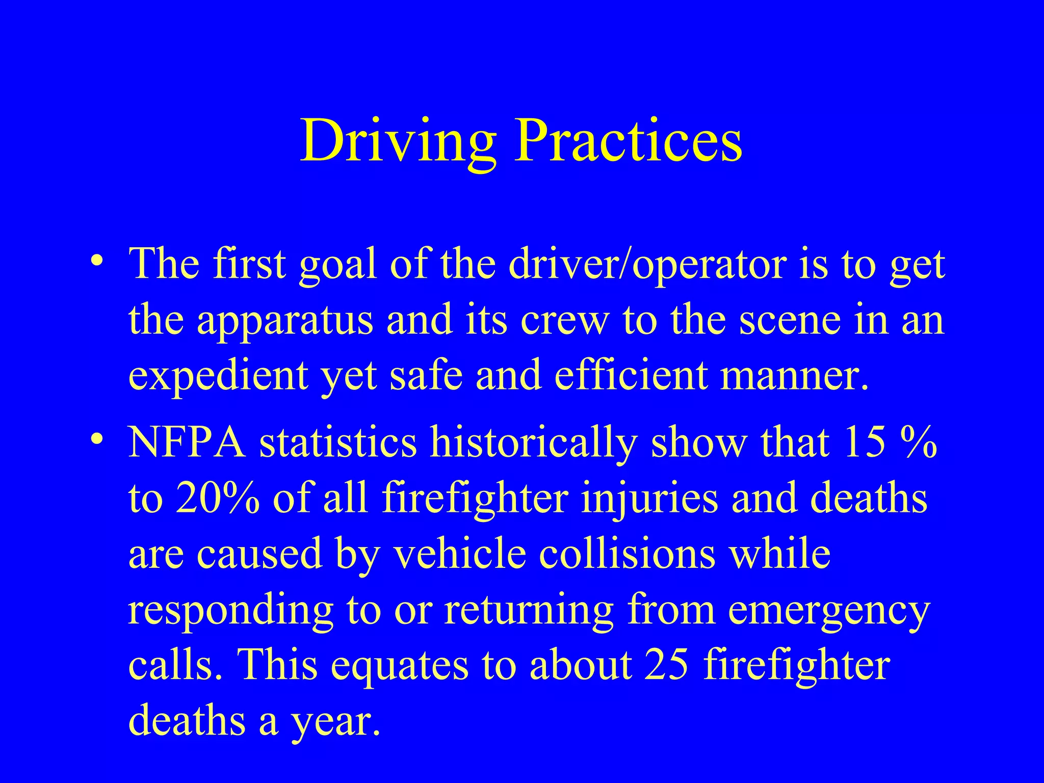 Driving Practices 
• The first goal of the driver/operator is to get 
the apparatus and its crew to the scene in an 
expedient yet safe and efficient manner. 
• NFPA statistics historically show that 15 % 
to 20% of all firefighter injuries and deaths 
are caused by vehicle collisions while 
responding to or returning from emergency 
calls. This equates to about 25 firefighter 
deaths a year. 
 