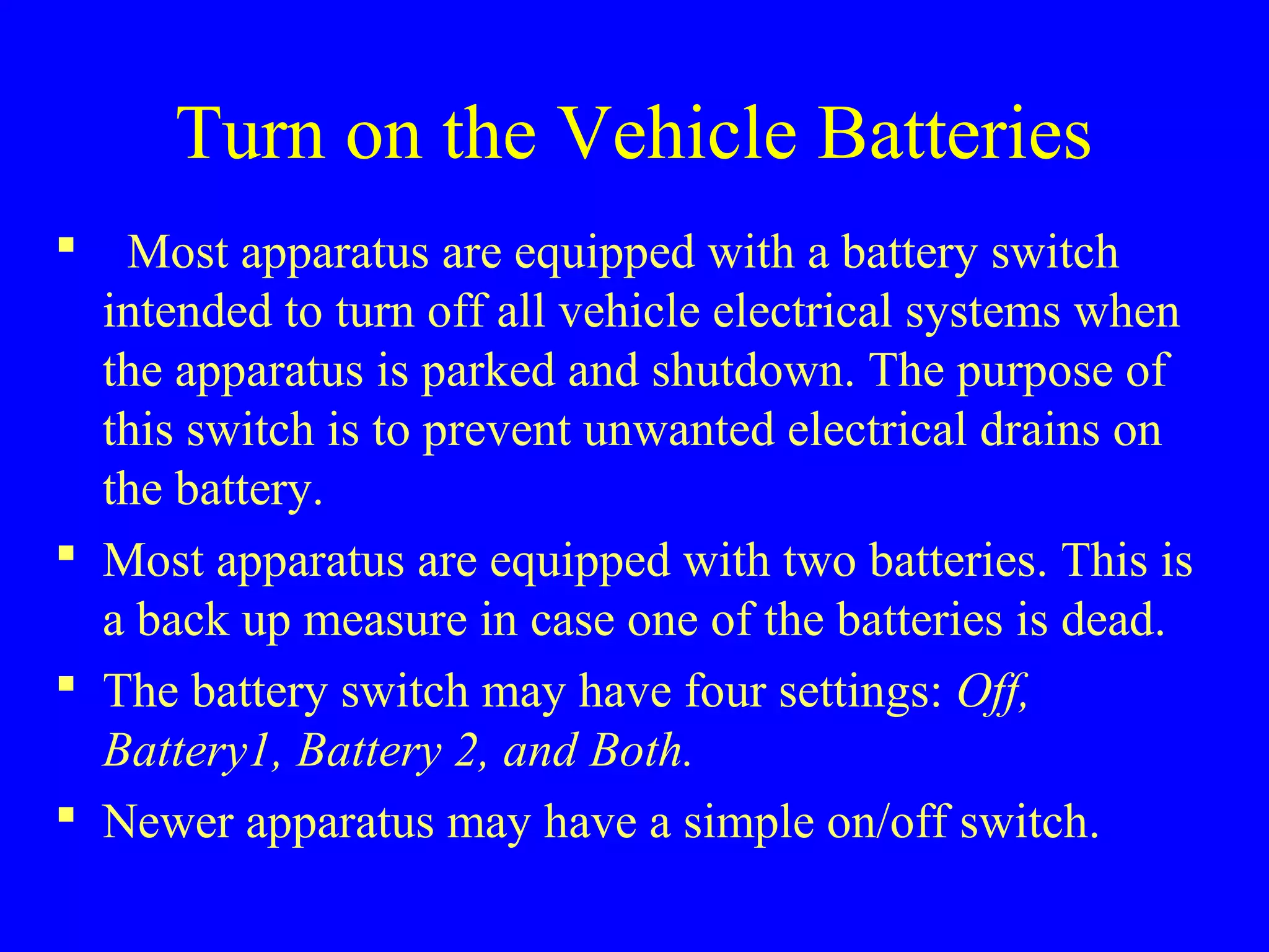 Turn on the Vehicle Batteries 
 Most apparatus are equipped with a battery switch 
intended to turn off all vehicle electrical systems when 
the apparatus is parked and shutdown. The purpose of 
this switch is to prevent unwanted electrical drains on 
the battery. 
 Most apparatus are equipped with two batteries. This is 
a back up measure in case one of the batteries is dead. 
 The battery switch may have four settings: Off, 
Battery1, Battery 2, and Both. 
 Newer apparatus may have a simple on/off switch. 
 