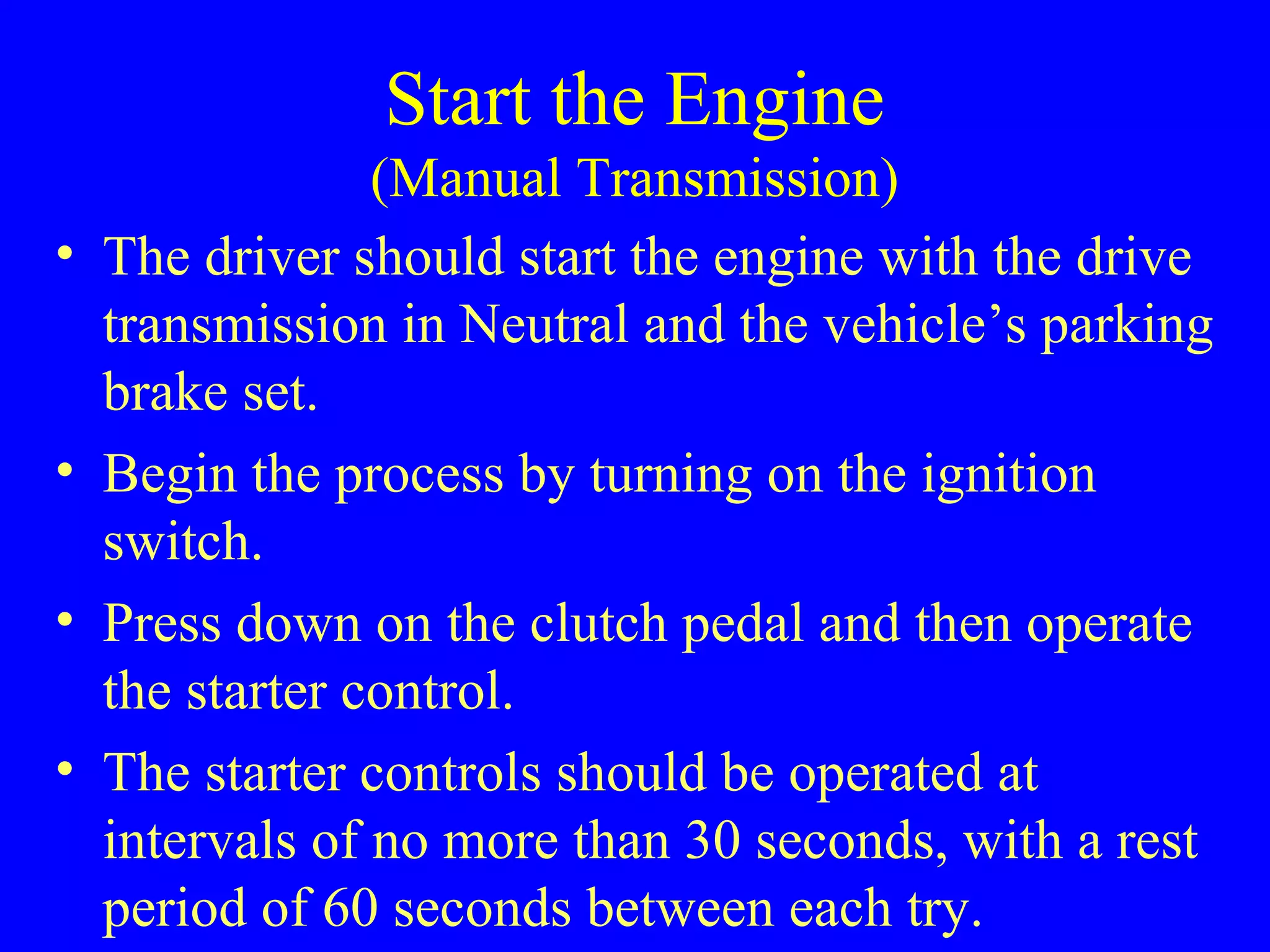 Start the Engine 
(Manual Transmission) 
• The driver should start the engine with the drive 
transmission in Neutral and the vehicle’s parking 
brake set. 
• Begin the process by turning on the ignition 
switch. 
• Press down on the clutch pedal and then operate 
the starter control. 
• The starter controls should be operated at 
intervals of no more than 30 seconds, with a rest 
period of 60 seconds between each try. 
 