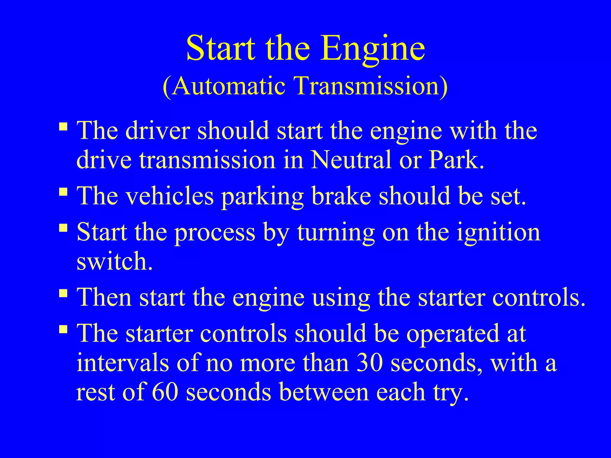 Start the Engine 
(Automatic Transmission) 
 The driver should start the engine with the 
drive transmission in Neutral or Park. 
 The vehicles parking brake should be set. 
 Start the process by turning on the ignition 
switch. 
 Then start the engine using the starter controls. 
 The starter controls should be operated at 
intervals of no more than 30 seconds, with a 
rest of 60 seconds between each try. 
 