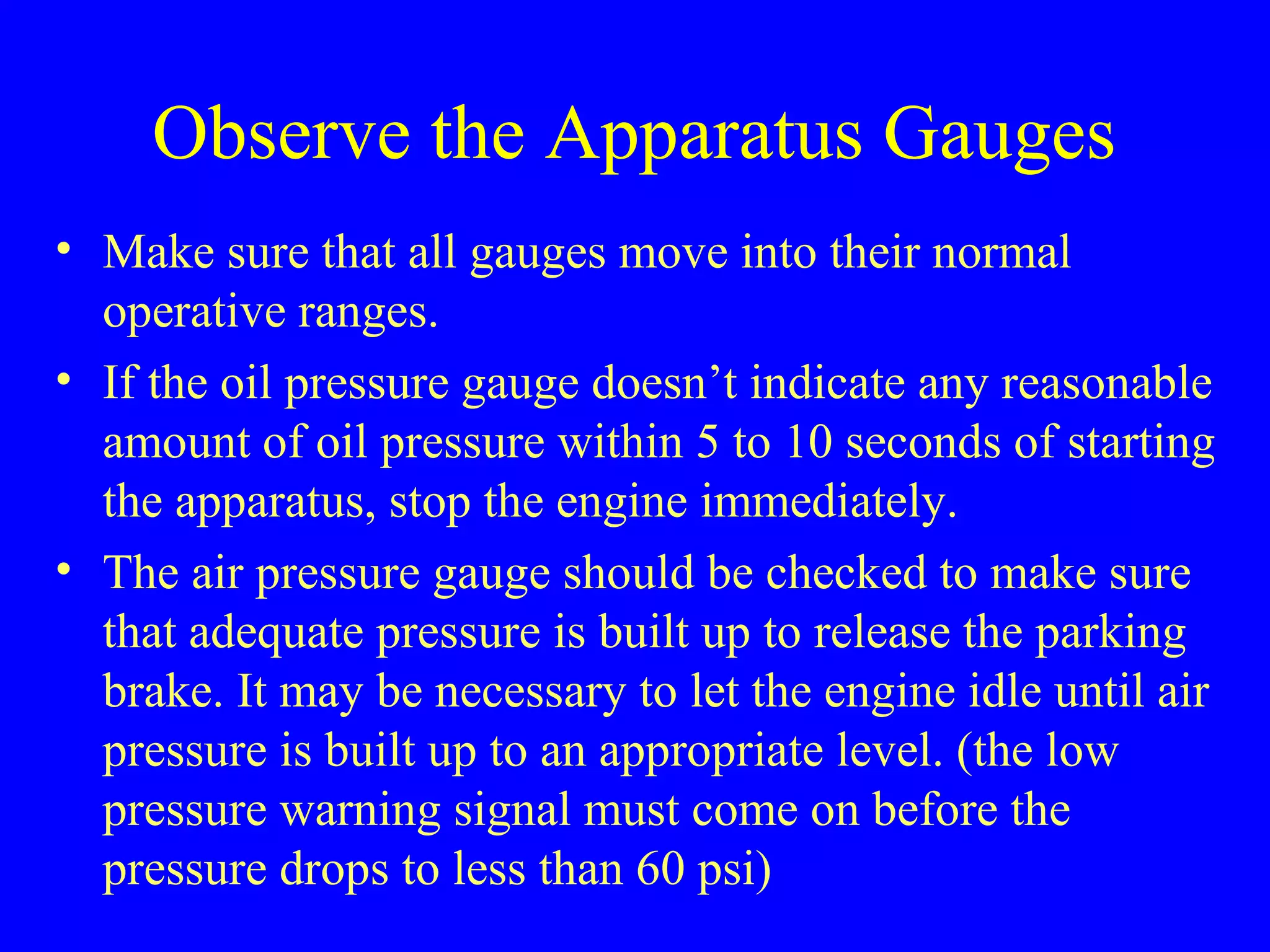 Observe the Apparatus Gauges 
• Make sure that all gauges move into their normal 
operative ranges. 
• If the oil pressure gauge doesn’t indicate any reasonable 
amount of oil pressure within 5 to 10 seconds of starting 
the apparatus, stop the engine immediately. 
• The air pressure gauge should be checked to make sure 
that adequate pressure is built up to release the parking 
brake. It may be necessary to let the engine idle until air 
pressure is built up to an appropriate level. (the low 
pressure warning signal must come on before the 
pressure drops to less than 60 psi) 
 